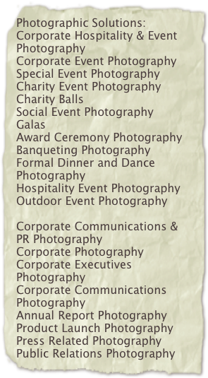 Photographic Solutions:Corporate Hospitality & Event Photography Corporate Event Photography Special Event PhotographyCharity Event Photography Charity BallsSocial Event PhotographyGalasAward Ceremony Photography Banqueting PhotographyFormal Dinner and Dance Photography Hospitality Event PhotographyOutdoor Event PhotographyCorporate Communications & PR Photography Corporate Photography Corporate Executives PhotographyCorporate Communications Photography Annual Report Photography Product Launch Photography Press Related Photography Public Relations Photography

